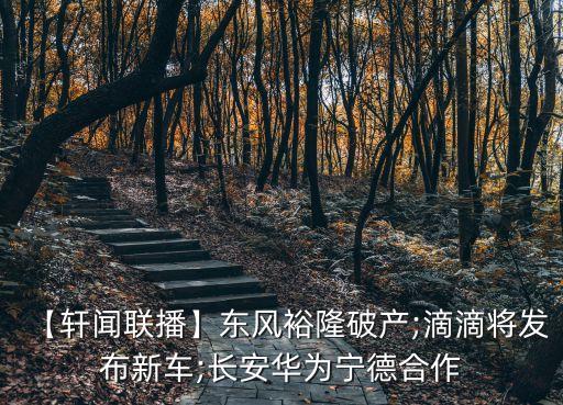 【軒聞聯(lián)播】東風裕隆破產(chǎn);滴滴將發(fā)布新車;長安華為寧德合作