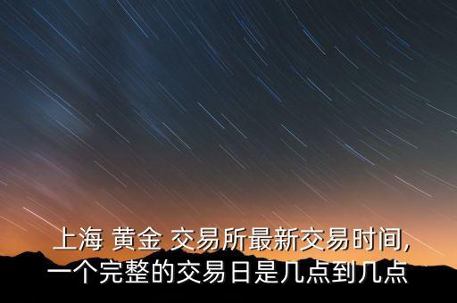  上海 黃金 交易所最新交易時間,一個完整的交易日是幾點到幾點