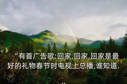 “有首廣告歌:回家,回家,回家是最好的禮物春節(jié)時(shí)電視上總播,誰知道...