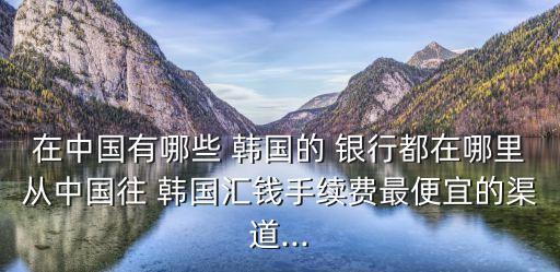 在中國有哪些 韓國的 銀行都在哪里從中國往 韓國匯錢手續(xù)費(fèi)最便宜的渠道...