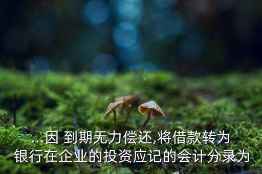 ...因 到期無力償還,將借款轉為 銀行在企業(yè)的投資應記的會計分錄為