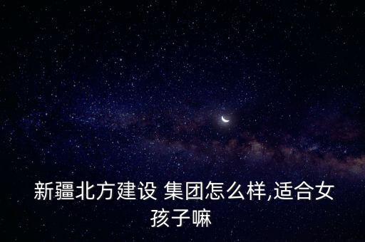  新疆北方建設(shè) 集團(tuán)怎么樣,適合女孩子嘛