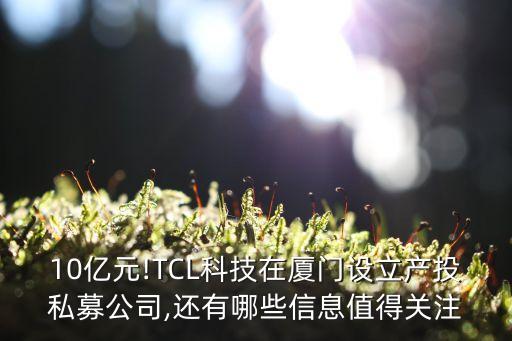 10億元!TCL科技在廈門(mén)設(shè)立產(chǎn)投私募公司,還有哪些信息值得關(guān)注