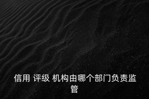  信用 評級 機構由哪個部門負責監(jiān)管