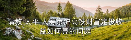 請(qǐng)教 太平 人壽京滬高鐵財(cái)富定投收益如何算的問題