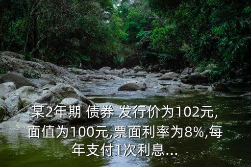 某2年期 債券 發(fā)行價為102元,面值為100元,票面利率為8%,每年支付1次利息...