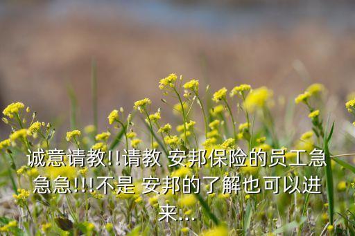 誠(chéng)意請(qǐng)教!!請(qǐng)教 安邦保險(xiǎn)的員工急急急!!!不是 安邦的了解也可以進(jìn)來(lái)...