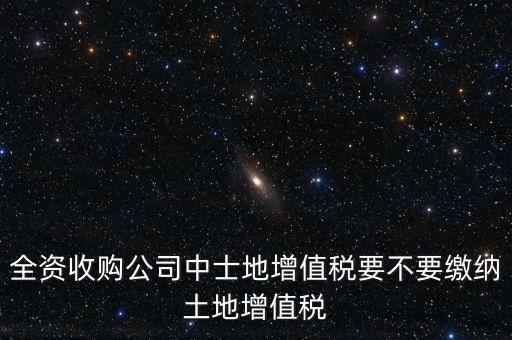 全資收購(gòu)公司中士地增值稅要不要繳納土地增值稅