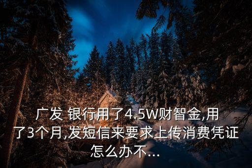  廣發(fā) 銀行用了4.5W財(cái)智金,用了3個(gè)月,發(fā)短信來要求上傳消費(fèi)憑證怎么辦不...