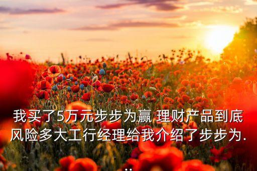 我買了5萬元步步為贏 理財(cái)產(chǎn)品到底風(fēng)險(xiǎn)多大工行經(jīng)理給我介紹了步步為...