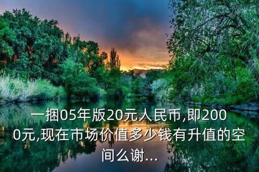一捆05年版20元人民幣,即2000元,現(xiàn)在市場(chǎng)價(jià)值多少錢有升值的空間么謝...