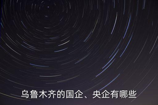 烏魯木齊的國企、央企有哪些