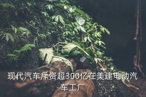 現(xiàn)代汽車斥資超300億在美建電動汽車工廠