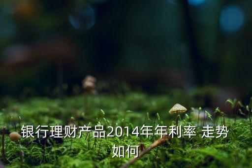 銀行理財(cái)產(chǎn)品2014年年利率 走勢如何