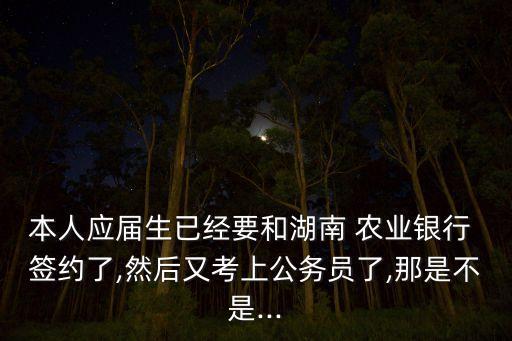 本人應屆生已經(jīng)要和湖南 農(nóng)業(yè)銀行 簽約了,然后又考上公務員了,那是不是...