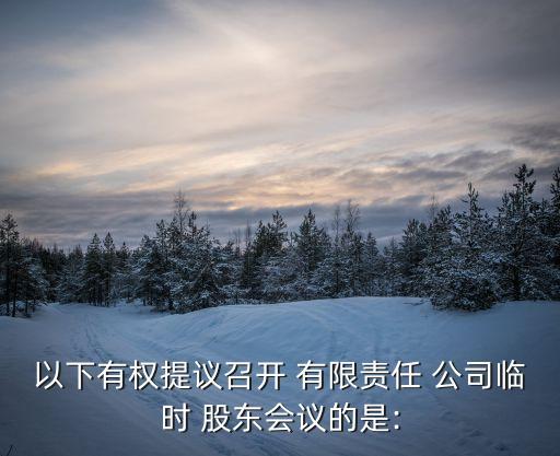 以下有權(quán)提議召開 有限責任 公司臨時 股東會議的是: