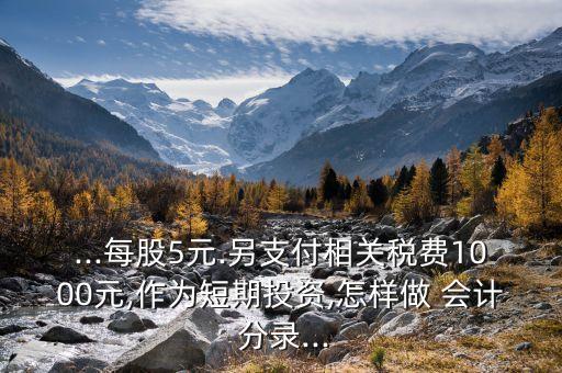 ...每股5元.另支付相關(guān)稅費1000元,作為短期投資,怎樣做 會計 分錄...