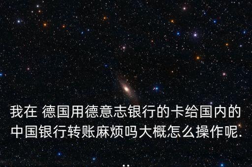 我在 德國用德意志銀行的卡給國內的中國銀行轉賬麻煩嗎大概怎么操作呢...
