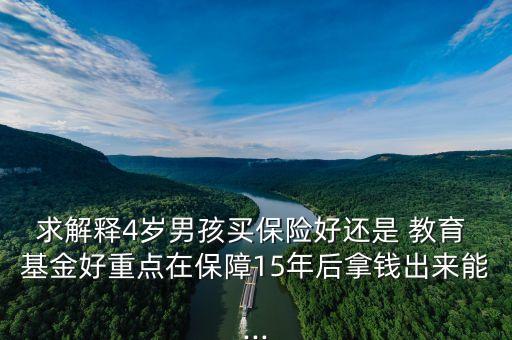 求解釋4歲男孩買(mǎi)保險(xiǎn)好還是 教育 基金好重點(diǎn)在保障15年后拿錢(qián)出來(lái)能...