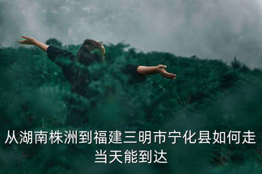 從湖南株洲到福建三明市寧化縣如何走當天能到達