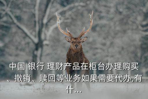 中國(guó) 銀行 理財(cái)產(chǎn)品在柜臺(tái)辦理購(gòu)買、撤銷、贖回等業(yè)務(wù)如果需要代辦,有什...