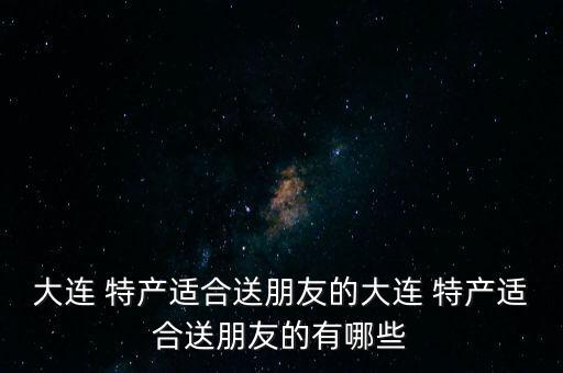大連 特產適合送朋友的大連 特產適合送朋友的有哪些