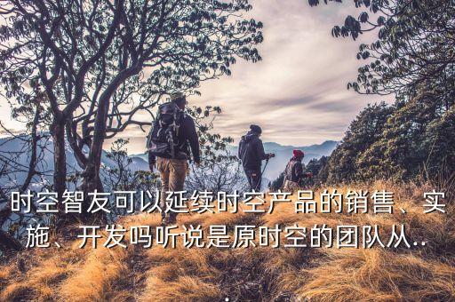 時空智友可以延續(xù)時空產品的銷售、實施、開發(fā)嗎聽說是原時空的團隊從...