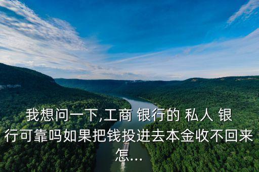 我想問一下,工商 銀行的 私人 銀行可靠嗎如果把錢投進去本金收不回來怎...