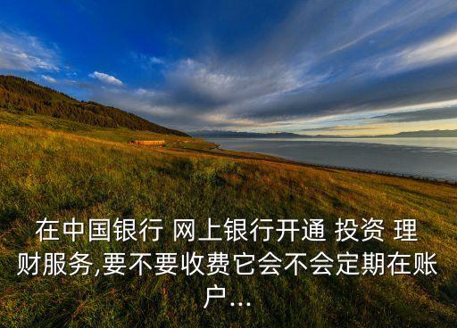 在中國(guó)銀行 網(wǎng)上銀行開(kāi)通 投資 理財(cái)服務(wù),要不要收費(fèi)它會(huì)不會(huì)定期在賬戶...