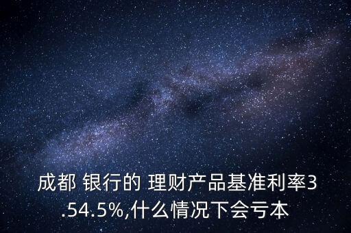  成都 銀行的 理財產(chǎn)品基準(zhǔn)利率3.54.5%,什么情況下會虧本