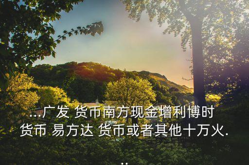 ...廣發(fā) 貨幣南方現(xiàn)金增利博時(shí) 貨幣 易方達(dá) 貨幣或者其他十萬火...