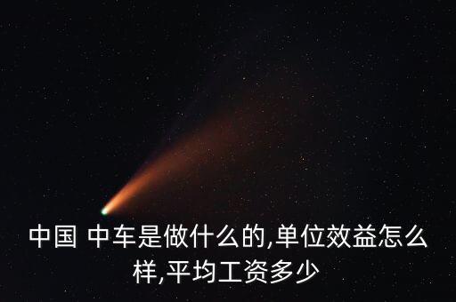 中國(guó) 中車是做什么的,單位效益怎么樣,平均工資多少