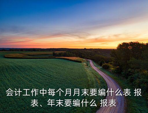 會計工作中每個月月末要編什么表 報表、年末要編什么 報表