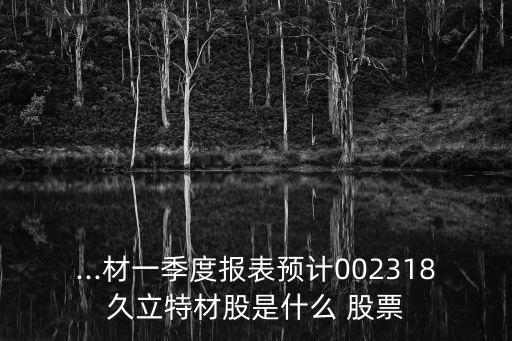 ...材一季度報表預(yù)計002318久立特材股是什么 股票