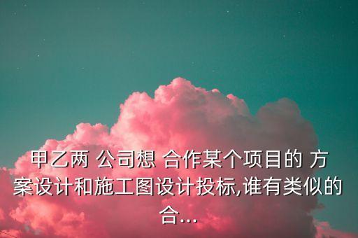 甲乙兩 公司想 合作某個項(xiàng)目的 方案設(shè)計(jì)和施工圖設(shè)計(jì)投標(biāo),誰有類似的合...
