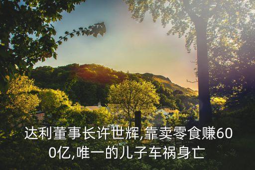  達(dá)利董事長(zhǎng)許世輝,靠賣(mài)零食賺600億,唯一的兒子車(chē)禍身亡