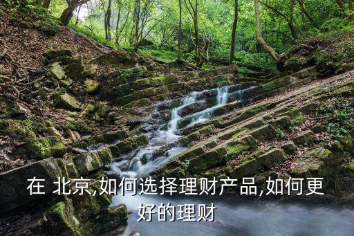 在 北京,如何選擇理財(cái)產(chǎn)品,如何更好的理財(cái)