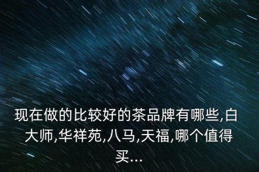 現在做的比較好的茶品牌有哪些,白 大師,華祥苑,八馬,天福,哪個值得買...
