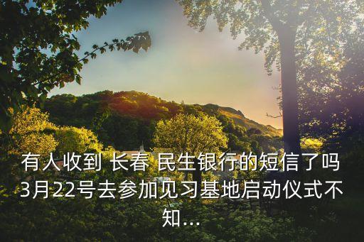 有人收到 長(zhǎng)春 民生銀行的短信了嗎3月22號(hào)去參加見(jiàn)習(xí)基地啟動(dòng)儀式不知...