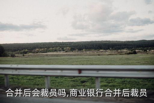 公司合并后會裁員嗎,商業(yè)銀行合并后裁員
