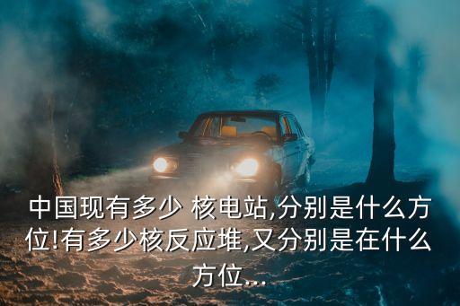 中國現(xiàn)有多少 核電站,分別是什么方位!有多少核反應堆,又分別是在什么方位...