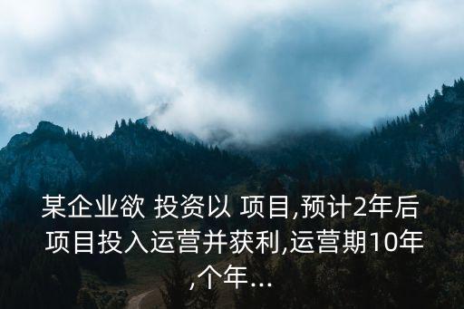 某企業(yè)欲 投資以 項目,預計2年后 項目投入運營并獲利,運營期10年,個年...