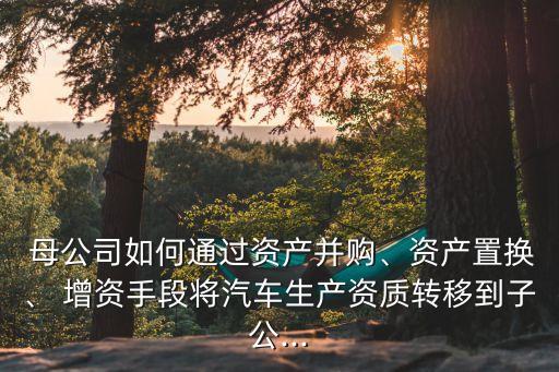  母公司如何通過(guò)資產(chǎn)并購(gòu)、資產(chǎn)置換、 增資手段將汽車生產(chǎn)資質(zhì)轉(zhuǎn)移到子公...