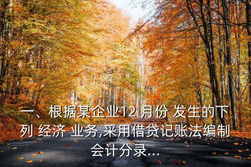 一、根據(jù)某企業(yè)12 月份 發(fā)生的下列 經(jīng)濟(jì) 業(yè)務(wù),采用借貸記賬法編制會(huì)計(jì)分錄...