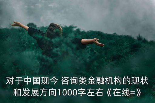 對于中國現(xiàn)今 咨詢類金融機構(gòu)的現(xiàn)狀和發(fā)展方向1000字左右《在線=》