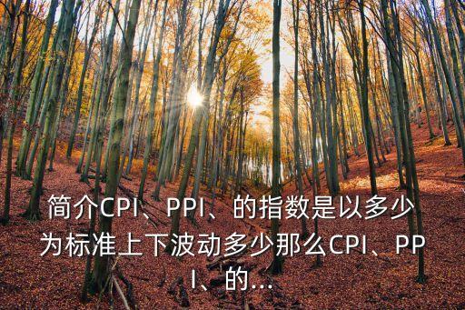 簡(jiǎn)介CPI、PPI、的指數(shù)是以多少為標(biāo)準(zhǔn)上下波動(dòng)多少那么CPI、PPI、的...