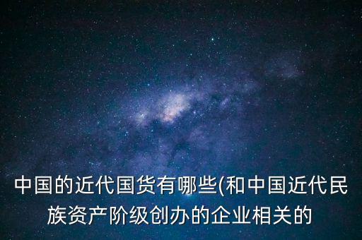 中國的近代國貨有哪些(和中國近代民族資產(chǎn)階級創(chuàng)辦的企業(yè)相關(guān)的