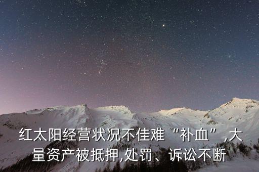  紅太陽經(jīng)營狀況不佳難“補(bǔ)血”,大量資產(chǎn)被抵押,處罰、訴訟不斷