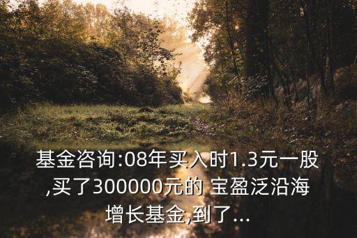 基金咨詢(xún):08年買(mǎi)入時(shí)1.3元一股,買(mǎi)了300000元的 寶盈泛沿海增長(zhǎng)基金,到了...