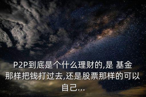P2P到底是個(gè)什么理財(cái)?shù)?是 基金那樣把錢打過(guò)去,還是股票那樣的可以自己...